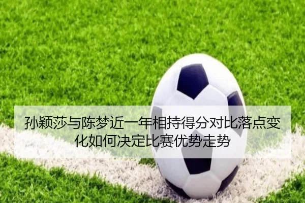 孙颖莎与陈梦近一年相持得分对比落点变化如何决定比赛优势走势 | TQSPORTS