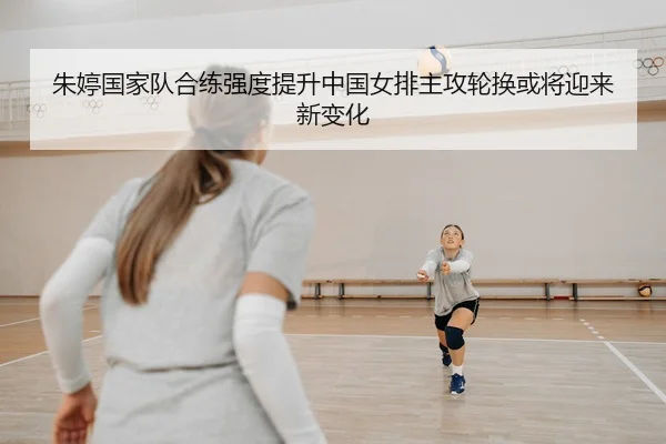 朱婷国家队合练强度提升中国女排主攻轮换或将迎来新变化 | TQSPORTS